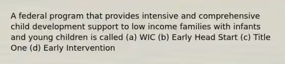 A federal program that provides intensive and comprehensive child development support to low income families with infants and young children is called (a) WIC (b) Early Head Start (c) Title One (d) Early Intervention