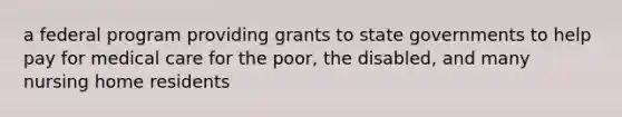 a federal program providing grants to state governments to help pay for medical care for the poor, the disabled, and many nursing home residents