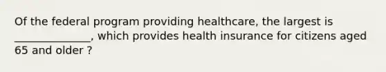 Of the federal program providing healthcare, the largest is ______________, which provides health insurance for citizens aged 65 and older ?