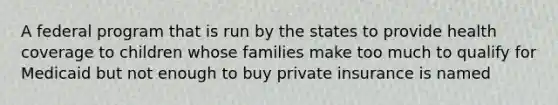 A federal program that is run by the states to provide health coverage to children whose families make too much to qualify for Medicaid but not enough to buy private insurance is named