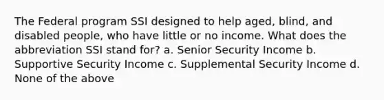 The Federal program SSI designed to help aged, blind, and disabled people, who have little or no income. What does the abbreviation SSI stand for? a. Senior Security Income b. Supportive Security Income c. Supplemental Security Income d. None of the above