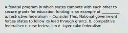 A federal program in which states compete with each other to secure grants for education funding is an example of __________. a. restrictive federalism -- Consider This: National government forces states to follow its lead through grants. b. competitive federalism c. new federalism d. layer-cake federalism