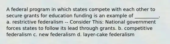 A federal program in which states compete with each other to secure grants for education funding is an example of __________. a. restrictive federalism -- Consider This: National government forces states to follow its lead through grants. b. competitive federalism c. new federalism d. layer-cake federalism