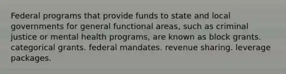 Federal programs that provide funds to state and local governments for general functional areas, such as criminal justice or mental health programs, are known as block grants. categorical grants. federal mandates. revenue sharing. leverage packages.