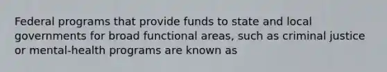 Federal programs that provide funds to state and local governments for broad functional areas, such as criminal justice or mental-health programs are known as