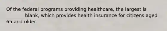 Of the federal programs providing healthcare, the largest is ________blank, which provides health insurance for citizens aged 65 and older.