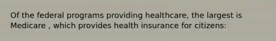 Of the federal programs providing healthcare, the largest is Medicare , which provides health insurance for citizens: