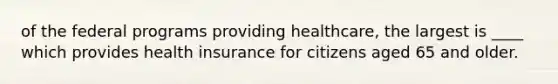 of the federal programs providing healthcare, the largest is ____ which provides health insurance for citizens aged 65 and older.