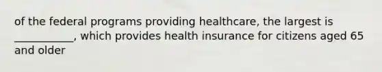 of the federal programs providing healthcare, the largest is ___________, which provides health insurance for citizens aged 65 and older