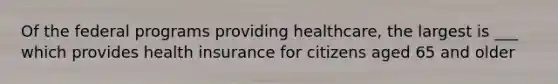 Of the federal programs providing healthcare, the largest is ___ which provides health insurance for citizens aged 65 and older