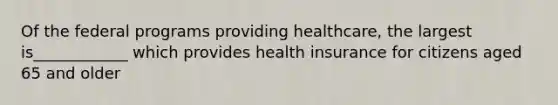 Of the federal programs providing healthcare, the largest is____________ which provides health insurance for citizens aged 65 and older