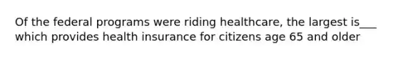 Of the federal programs were riding healthcare, the largest is___ which provides health insurance for citizens age 65 and older
