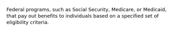 Federal programs, such as Social Security, Medicare, or Medicaid, that pay out benefits to individuals based on a specified set of eligibility criteria.