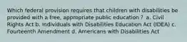 Which federal provision requires that children with disabilities be provided with a free, appropriate public education？ a. Civil Rights Act b. Individuals with Disabilities Education Act (IDEA) c. Fourteenth Amendment d. Americans with Disabilities Act