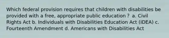 Which federal provision requires that children with disabilities be provided with a free, appropriate public education？ a. Civil Rights Act b. Individuals with Disabilities Education Act (IDEA) c. Fourteenth Amendment d. Americans with Disabilities Act