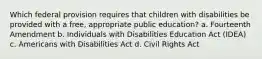 Which federal provision requires that children with disabilities be provided with a free, appropriate public education? a. Fourteenth Amendment b. Individuals with Disabilities Education Act (IDEA) c. Americans with Disabilities Act d. Civil Rights Act