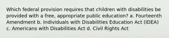 Which federal provision requires that children with disabilities be provided with a free, appropriate public education? a. Fourteenth Amendment b. Individuals with Disabilities Education Act (IDEA) c. Americans with Disabilities Act d. Civil Rights Act