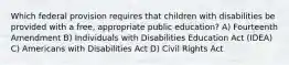 Which federal provision requires that children with disabilities be provided with a free, appropriate public education? A) Fourteenth Amendment B) Individuals with Disabilities Education Act (IDEA) C) Americans with Disabilities Act D) Civil Rights Act