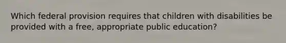 Which federal provision requires that children with disabilities be provided with a free, appropriate public education?