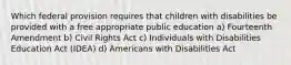 Which federal provision requires that children with disabilities be provided with a free appropriate public education a) Fourteenth Amendment b) Civil Rights Act c) Individuals with Disabilities Education Act (IDEA) d) Americans with Disabilities Act