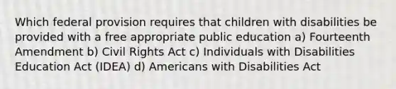 Which federal provision requires that children with disabilities be provided with a free appropriate public education a) Fourteenth Amendment b) Civil Rights Act c) Individuals with Disabilities Education Act (IDEA) d) Americans with Disabilities Act