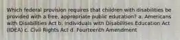 Which federal provision requires that children with disabilities be provided with a free, appropriate public education? a. Americans with Disabilities Act b. Individuals with Disabilities Education Act (IDEA) c. Civil Rights Act d. Fourteenth Amendment