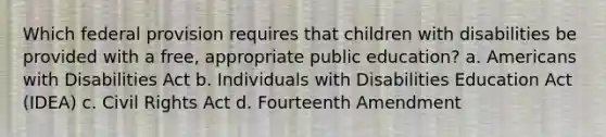 Which federal provision requires that children with disabilities be provided with a free, appropriate public education? a. Americans with Disabilities Act b. Individuals with Disabilities Education Act (IDEA) c. Civil Rights Act d. Fourteenth Amendment