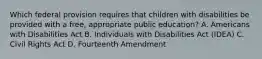 Which federal provision requires that children with disabilities be provided with a free, appropriate public education? A. Americans with Disabilities Act B. Individuals with Disabilities Act (IDEA) C. Civil Rights Act D. Fourteenth Amendment