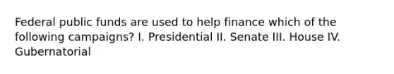 Federal public funds are used to help finance which of the following campaigns? I. Presidential II. Senate III. House IV. Gubernatorial