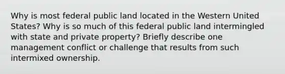 Why is most federal public land located in the Western United States? Why is so much of this federal public land intermingled with state and private property? Briefly describe one management conflict or challenge that results from such intermixed ownership.