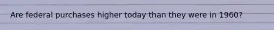 Are federal purchases higher today than they were in​ 1960?