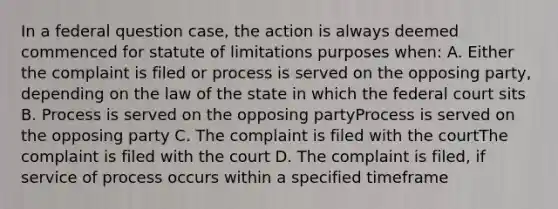 In a federal question case, the action is always deemed commenced for statute of limitations purposes when: A. Either the complaint is filed or process is served on the opposing party, depending on the law of the state in which the federal court sits B. Process is served on the opposing partyProcess is served on the opposing party C. The complaint is filed with the courtThe complaint is filed with the court D. The complaint is filed, if service of process occurs within a specified timeframe