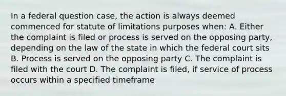 In a federal question case, the action is always deemed commenced for statute of limitations purposes when: A. Either the complaint is filed or process is served on the opposing party, depending on the law of the state in which the federal court sits B. Process is served on the opposing party C. The complaint is filed with the court D. The complaint is filed, if service of process occurs within a specified timeframe