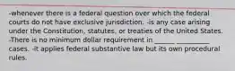 -whenever there is a federal question over which the federal courts do not have exclusive jurisdiction. -is any case arising under the Constitution, statutes, or treaties of the United States. -There is no minimum dollar requirement in ______ __________ cases. -it applies federal substantive law but its own procedural rules.