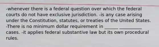 -whenever there is a federal question over which the <a href='https://www.questionai.com/knowledge/kzzdxYQ4u6-federal-courts' class='anchor-knowledge'>federal courts</a> do not have exclusive jurisdiction. -is any case arising under the Constitution, statutes, or treaties of the United States. -There is no minimum dollar requirement in ______ __________ cases. -it applies federal substantive law but its own procedural rules.