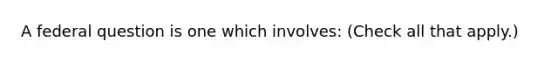 A federal question is one which involves: (Check all that apply.)‎