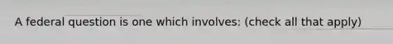 A federal question is one which involves: (check all that apply)