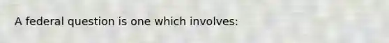 A federal question is one which involves: