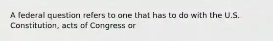 A federal question refers to one that has to do with the U.S. Constitution, acts of Congress or