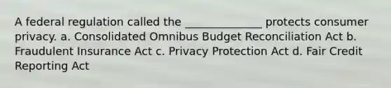 A federal regulation called the ______________ protects consumer privacy. a. Consolidated Omnibus Budget Reconciliation Act b. Fraudulent Insurance Act c. Privacy Protection Act d. Fair Credit Reporting Act