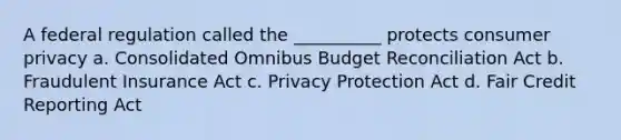 A federal regulation called the __________ protects consumer privacy a. Consolidated Omnibus Budget Reconciliation Act b. Fraudulent Insurance Act c. Privacy Protection Act d. Fair Credit Reporting Act