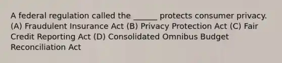 A federal regulation called the ______ protects consumer privacy. (A) Fraudulent Insurance Act (B) Privacy Protection Act (C) Fair Credit Reporting Act (D) Consolidated Omnibus Budget Reconciliation Act