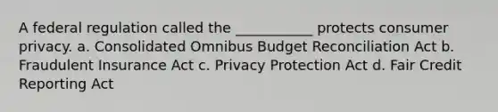 A federal regulation called the ___________ protects consumer privacy. a. Consolidated Omnibus Budget Reconciliation Act b. Fraudulent Insurance Act c. Privacy Protection Act d. Fair Credit Reporting Act