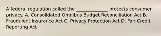 A federal regulation called the ______________ protects consumer privacy. A. Consolidated Omnibus Budget Reconciliation Act B. Fraudulent Insurance Act C. Privacy Protection Act D. Fair Credit Reporting Act