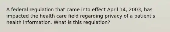 A federal regulation that came into effect April 14, 2003, has impacted the health care field regarding privacy of a patient's health information. What is this regulation?