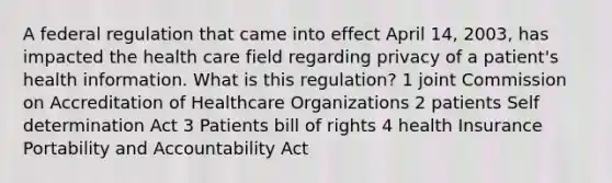 A federal regulation that came into effect April 14, 2003, has impacted the health care field regarding privacy of a patient's health information. What is this regulation? 1 joint Commission on Accreditation of Healthcare Organizations 2 patients Self determination Act 3 Patients bill of rights 4 health Insurance Portability and Accountability Act