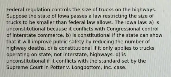 Federal regulation controls the size of trucks on the highways. Suppose the state of Iowa passes a law restricting the size of trucks to be smaller than federal law allows. The Iowa law: a) is unconstitutional because it conflicts with Congressional control of interstate commerce. b) is constitutional if the state can show that it will improve public safety by reducing the number of highway deaths. c) is constitutional if it only applies to trucks operating on state, not interstate, highways. d) is unconstitutional if it conflicts with the standard set by the Supreme Court in Potter v. Longbottom, Inc. case.