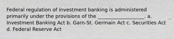 Federal regulation of investment banking is administered primarily under the provisions of the ___________________. a. Investment Banking Act b. Garn-St. Germain Act c. Securities Act d. Federal Reserve Act