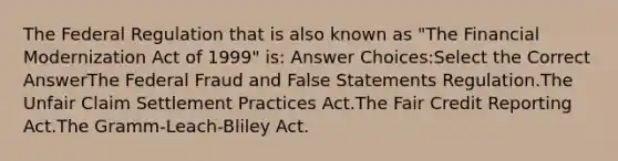 The Federal Regulation that is also known as "The Financial Modernization Act of 1999" is: Answer Choices:Select the Correct AnswerThe Federal Fraud and False Statements Regulation.The Unfair Claim Settlement Practices Act.The Fair Credit Reporting Act.The Gramm-Leach-Bliley Act.