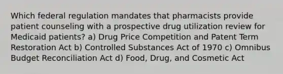 Which federal regulation mandates that pharmacists provide patient counseling with a prospective drug utilization review for Medicaid patients? a) Drug Price Competition and Patent Term Restoration Act b) Controlled Substances Act of 1970 c) Omnibus Budget Reconciliation Act d) Food, Drug, and Cosmetic Act